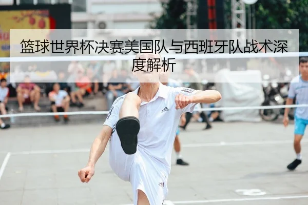 篮球世界杯决赛美国队与西班牙队战术深度解析